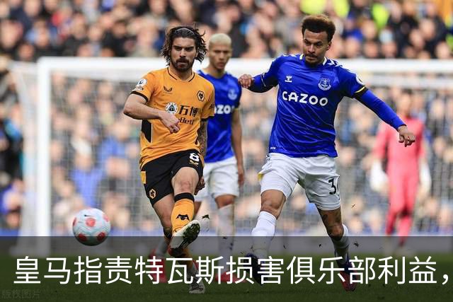 皇马指责特瓦斯损害俱乐部利益，视其为不当影响者